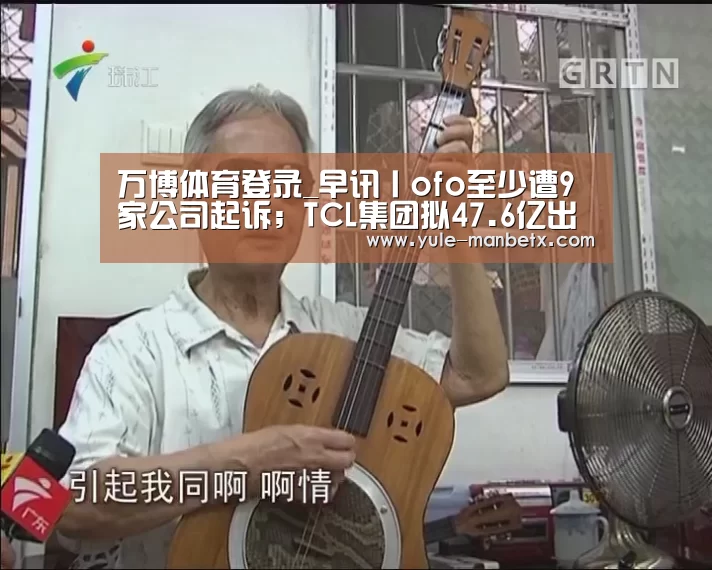 万博体育登录_早讯丨ofo至少遭9家公司起诉;TCL集团拟47.6亿出售9家公司股权(图2) ManbetX官网