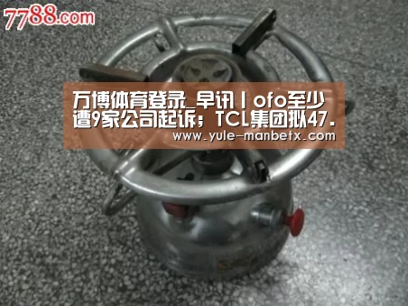 万博体育登录_早讯丨ofo至少遭9家公司起诉;TCL集团拟47.6亿出售9家公司股权(图1) ManbetX官网